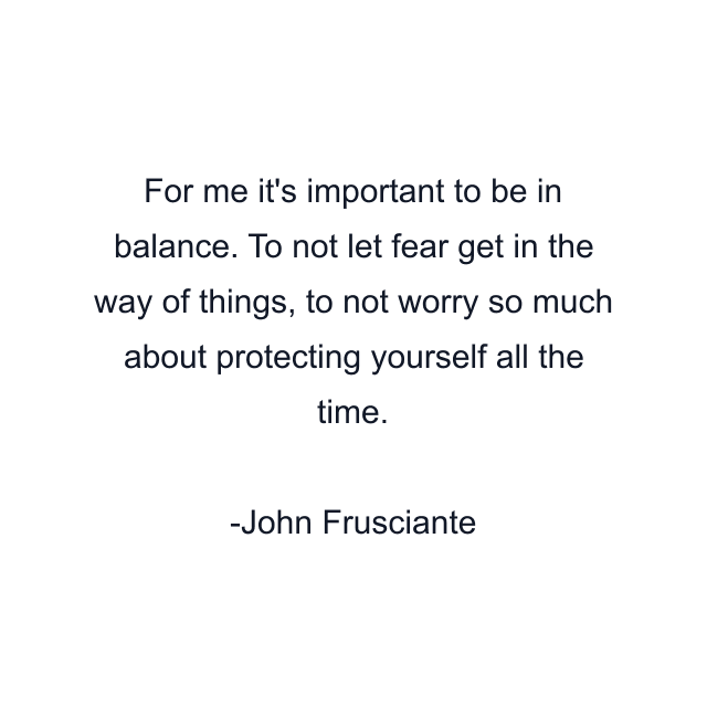 For me it's important to be in balance. To not let fear get in the way of things, to not worry so much about protecting yourself all the time.