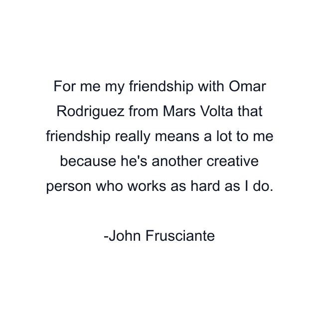 For me my friendship with Omar Rodriguez from Mars Volta that friendship really means a lot to me because he's another creative person who works as hard as I do.