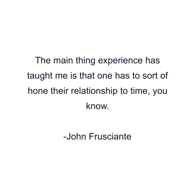 The main thing experience has taught me is that one has to sort of hone their relationship to time, you know.