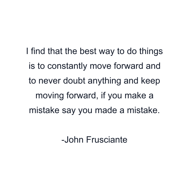 I find that the best way to do things is to constantly move forward and to never doubt anything and keep moving forward, if you make a mistake say you made a mistake.