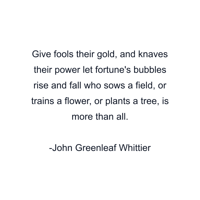 Give fools their gold, and knaves their power let fortune's bubbles rise and fall who sows a field, or trains a flower, or plants a tree, is more than all.