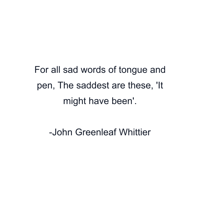 For all sad words of tongue and pen, The saddest are these, 'It might have been'.