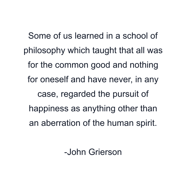 Some of us learned in a school of philosophy which taught that all was for the common good and nothing for oneself and have never, in any case, regarded the pursuit of happiness as anything other than an aberration of the human spirit.