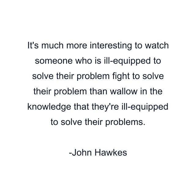 It's much more interesting to watch someone who is ill-equipped to solve their problem fight to solve their problem than wallow in the knowledge that they're ill-equipped to solve their problems.