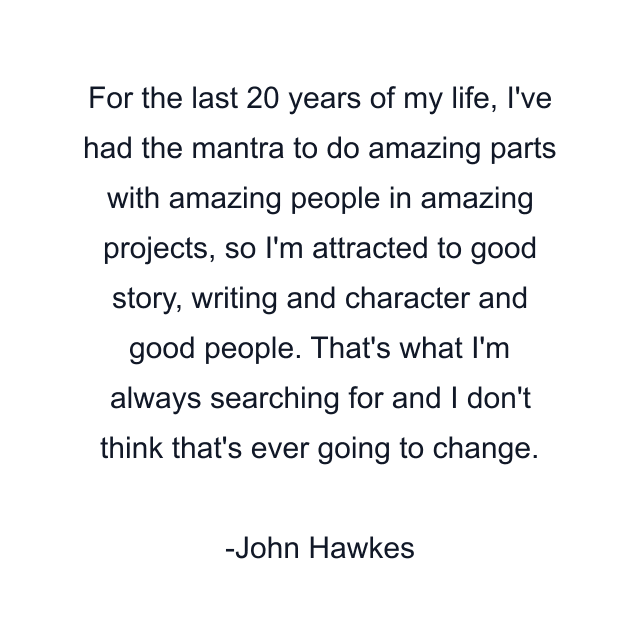 For the last 20 years of my life, I've had the mantra to do amazing parts with amazing people in amazing projects, so I'm attracted to good story, writing and character and good people. That's what I'm always searching for and I don't think that's ever going to change.