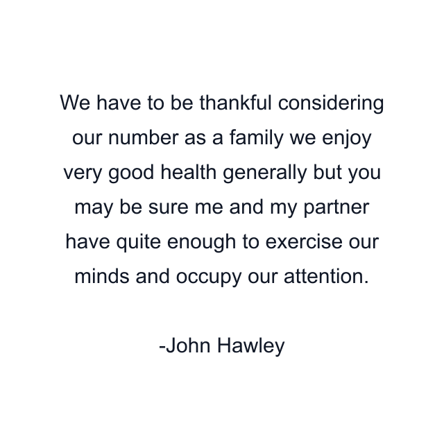 We have to be thankful considering our number as a family we enjoy very good health generally but you may be sure me and my partner have quite enough to exercise our minds and occupy our attention.