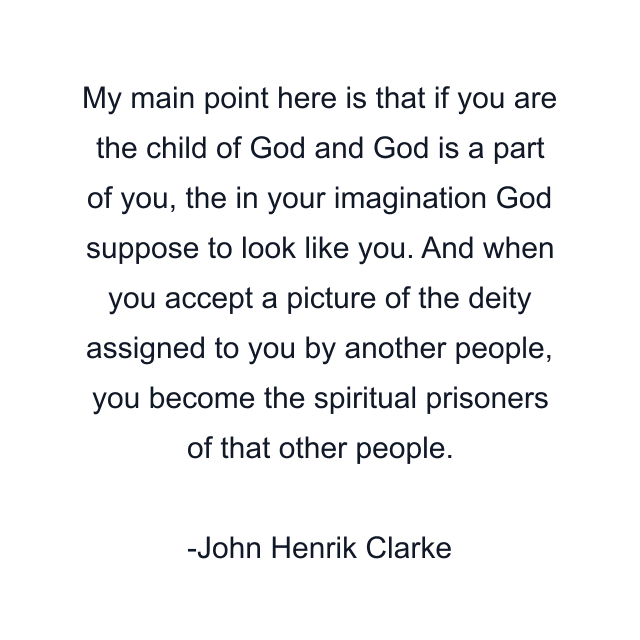 My main point here is that if you are the child of God and God is a part of you, the in your imagination God suppose to look like you. And when you accept a picture of the deity assigned to you by another people, you become the spiritual prisoners of that other people.