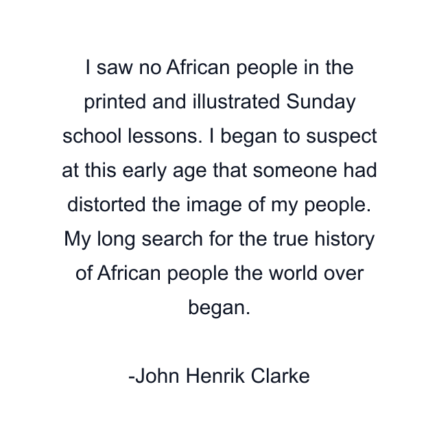 I saw no African people in the printed and illustrated Sunday school lessons. I began to suspect at this early age that someone had distorted the image of my people. My long search for the true history of African people the world over began.