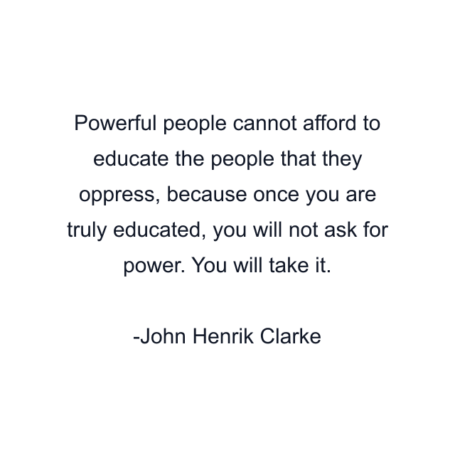 Powerful people cannot afford to educate the people that they oppress, because once you are truly educated, you will not ask for power. You will take it.