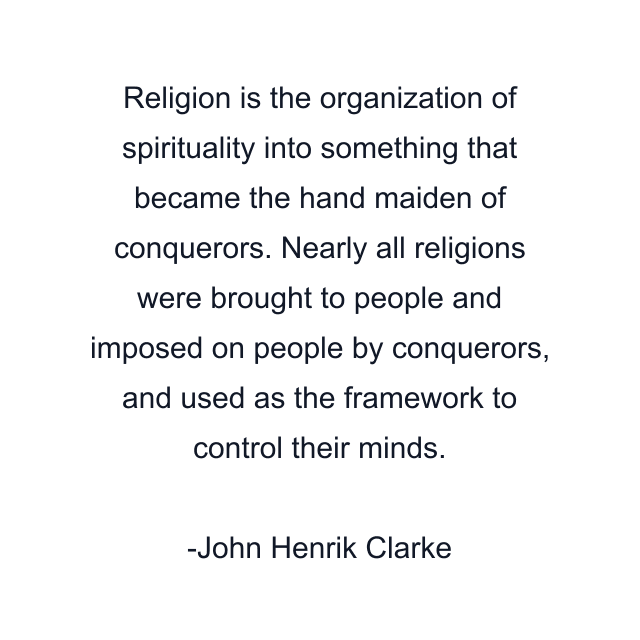 Religion is the organization of spirituality into something that became the hand maiden of conquerors. Nearly all religions were brought to people and imposed on people by conquerors, and used as the framework to control their minds.