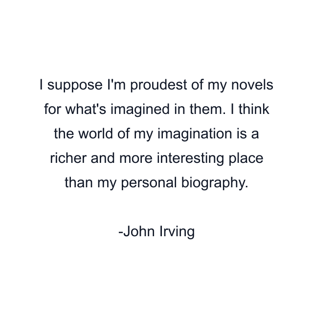 I suppose I'm proudest of my novels for what's imagined in them. I think the world of my imagination is a richer and more interesting place than my personal biography.