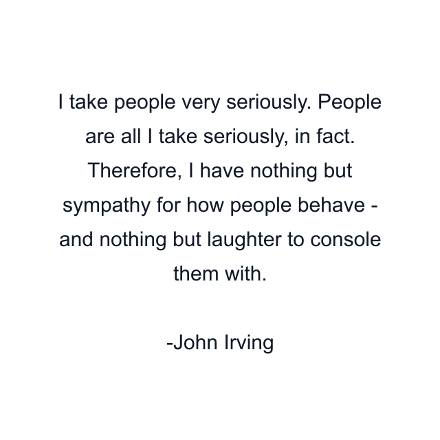 I take people very seriously. People are all I take seriously, in fact. Therefore, I have nothing but sympathy for how people behave - and nothing but laughter to console them with.