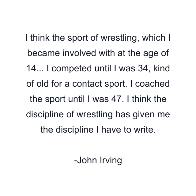 I think the sport of wrestling, which I became involved with at the age of 14... I competed until I was 34, kind of old for a contact sport. I coached the sport until I was 47. I think the discipline of wrestling has given me the discipline I have to write.