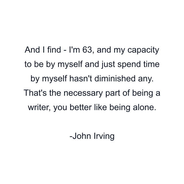 And I find - I'm 63, and my capacity to be by myself and just spend time by myself hasn't diminished any. That's the necessary part of being a writer, you better like being alone.