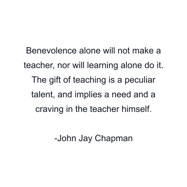 Benevolence alone will not make a teacher, nor will learning alone do it. The gift of teaching is a peculiar talent, and implies a need and a craving in the teacher himself.