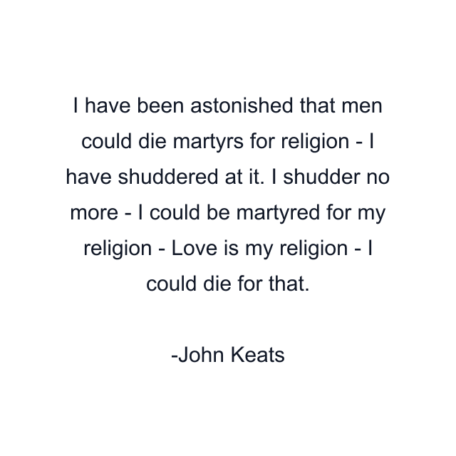 I have been astonished that men could die martyrs for religion - I have shuddered at it. I shudder no more - I could be martyred for my religion - Love is my religion - I could die for that.