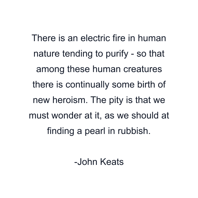 There is an electric fire in human nature tending to purify - so that among these human creatures there is continually some birth of new heroism. The pity is that we must wonder at it, as we should at finding a pearl in rubbish.