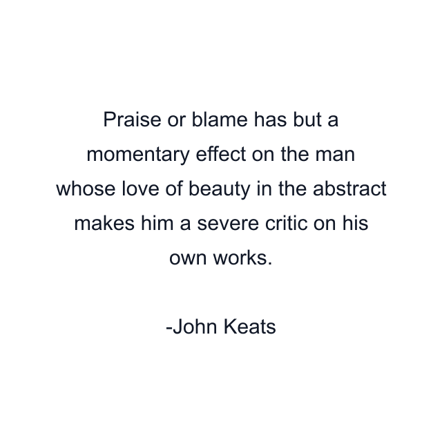 Praise or blame has but a momentary effect on the man whose love of beauty in the abstract makes him a severe critic on his own works.