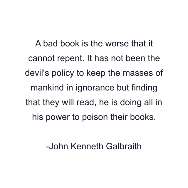 A bad book is the worse that it cannot repent. It has not been the devil's policy to keep the masses of mankind in ignorance but finding that they will read, he is doing all in his power to poison their books.