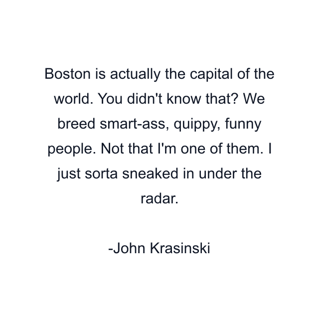 Boston is actually the capital of the world. You didn't know that? We breed smart-ass, quippy, funny people. Not that I'm one of them. I just sorta sneaked in under the radar.