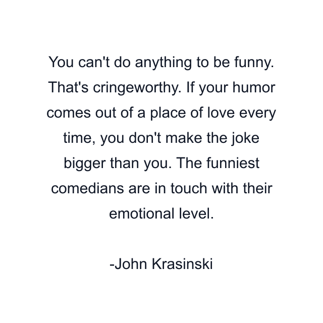 You can't do anything to be funny. That's cringeworthy. If your humor comes out of a place of love every time, you don't make the joke bigger than you. The funniest comedians are in touch with their emotional level.