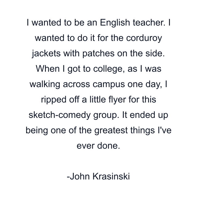 I wanted to be an English teacher. I wanted to do it for the corduroy jackets with patches on the side. When I got to college, as I was walking across campus one day, I ripped off a little flyer for this sketch-comedy group. It ended up being one of the greatest things I've ever done.