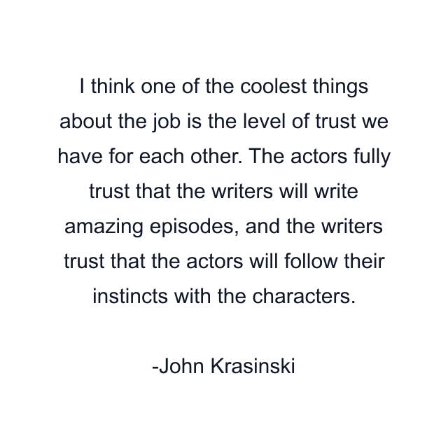 I think one of the coolest things about the job is the level of trust we have for each other. The actors fully trust that the writers will write amazing episodes, and the writers trust that the actors will follow their instincts with the characters.