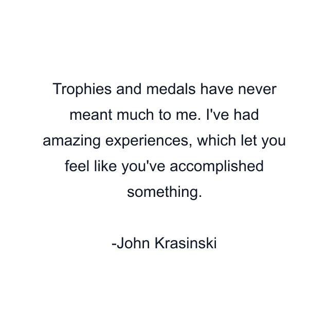 Trophies and medals have never meant much to me. I've had amazing experiences, which let you feel like you've accomplished something.