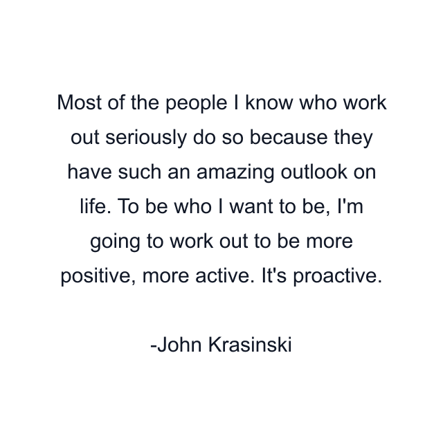 Most of the people I know who work out seriously do so because they have such an amazing outlook on life. To be who I want to be, I'm going to work out to be more positive, more active. It's proactive.