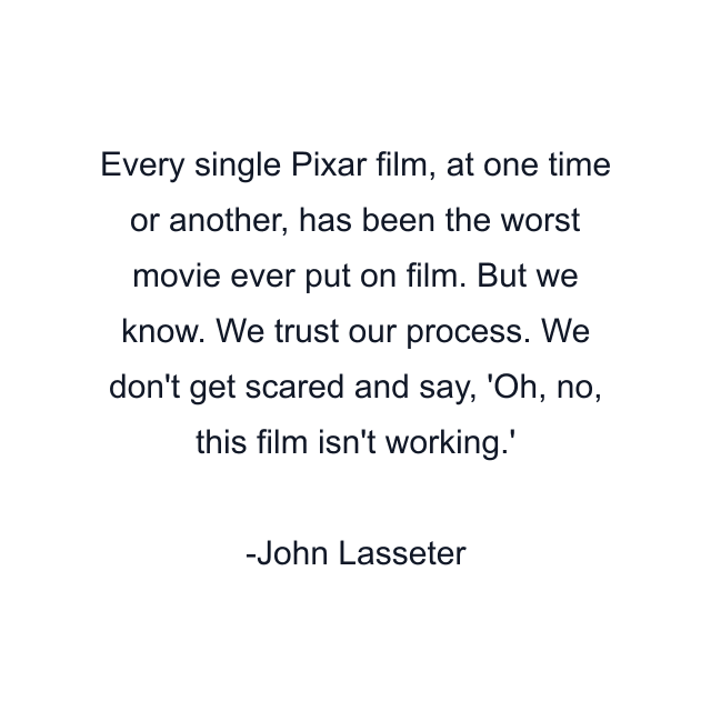 Every single Pixar film, at one time or another, has been the worst movie ever put on film. But we know. We trust our process. We don't get scared and say, 'Oh, no, this film isn't working.'