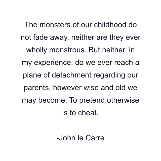 The monsters of our childhood do not fade away, neither are they ever wholly monstrous. But neither, in my experience, do we ever reach a plane of detachment regarding our parents, however wise and old we may become. To pretend otherwise is to cheat.