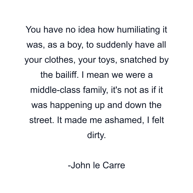 You have no idea how humiliating it was, as a boy, to suddenly have all your clothes, your toys, snatched by the bailiff. I mean we were a middle-class family, it's not as if it was happening up and down the street. It made me ashamed, I felt dirty.