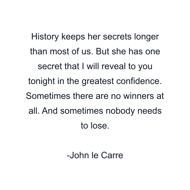 History keeps her secrets longer than most of us. But she has one secret that I will reveal to you tonight in the greatest confidence. Sometimes there are no winners at all. And sometimes nobody needs to lose.