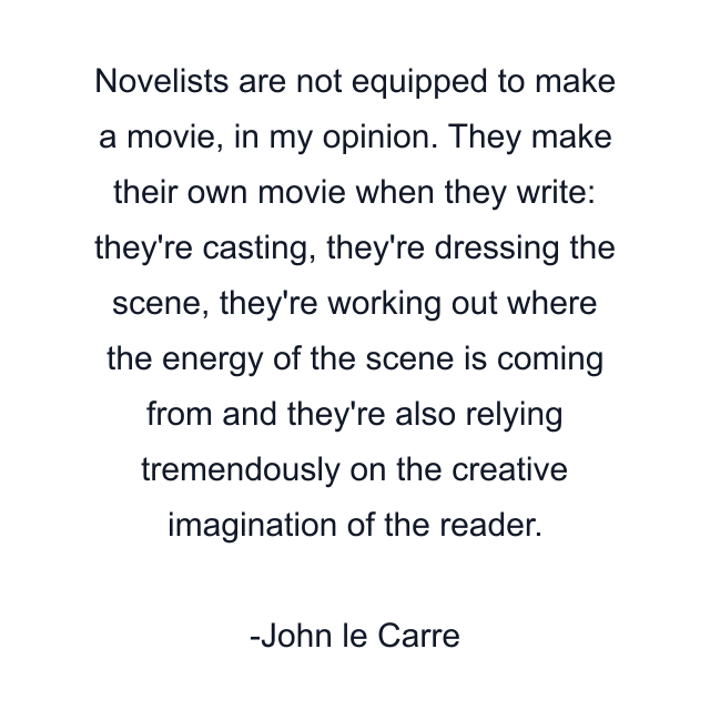 Novelists are not equipped to make a movie, in my opinion. They make their own movie when they write: they're casting, they're dressing the scene, they're working out where the energy of the scene is coming from and they're also relying tremendously on the creative imagination of the reader.