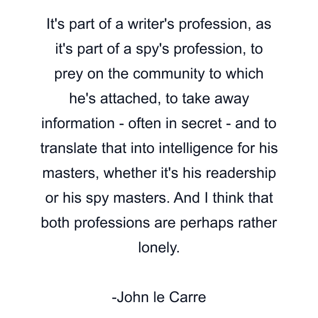 It's part of a writer's profession, as it's part of a spy's profession, to prey on the community to which he's attached, to take away information - often in secret - and to translate that into intelligence for his masters, whether it's his readership or his spy masters. And I think that both professions are perhaps rather lonely.