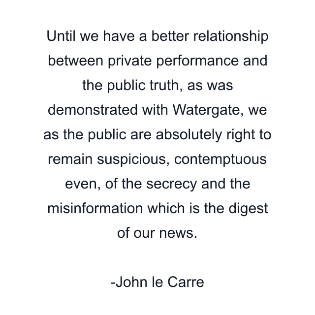 Until we have a better relationship between private performance and the public truth, as was demonstrated with Watergate, we as the public are absolutely right to remain suspicious, contemptuous even, of the secrecy and the misinformation which is the digest of our news.