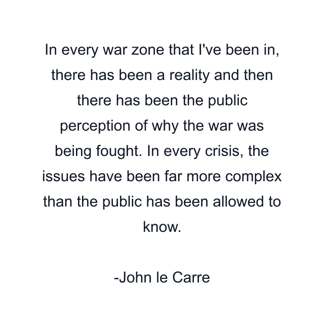 In every war zone that I've been in, there has been a reality and then there has been the public perception of why the war was being fought. In every crisis, the issues have been far more complex than the public has been allowed to know.