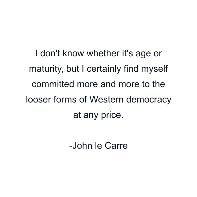 I don't know whether it's age or maturity, but I certainly find myself committed more and more to the looser forms of Western democracy at any price.