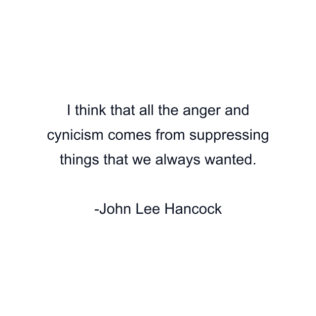 I think that all the anger and cynicism comes from suppressing things that we always wanted.