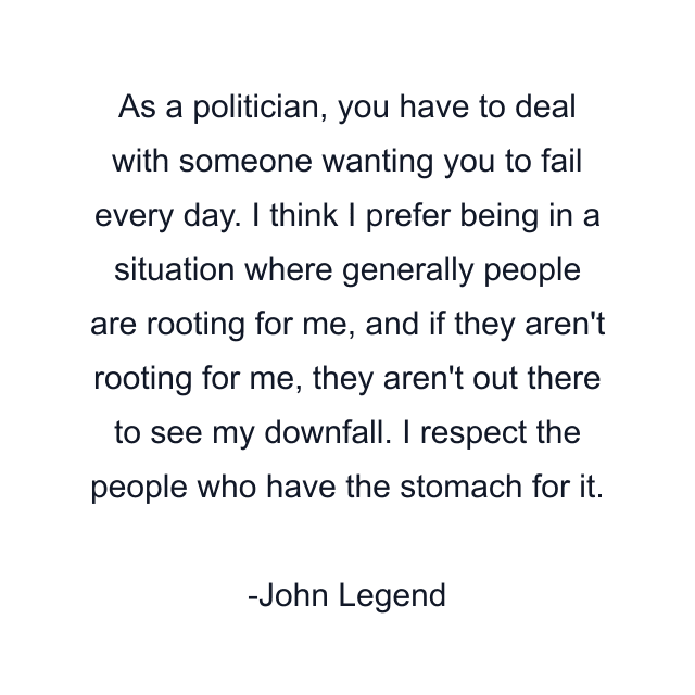 As a politician, you have to deal with someone wanting you to fail every day. I think I prefer being in a situation where generally people are rooting for me, and if they aren't rooting for me, they aren't out there to see my downfall. I respect the people who have the stomach for it.