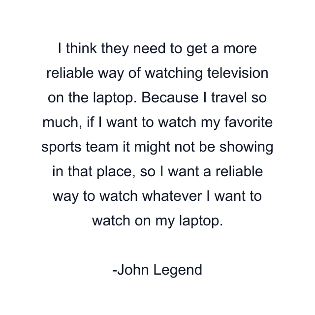 I think they need to get a more reliable way of watching television on the laptop. Because I travel so much, if I want to watch my favorite sports team it might not be showing in that place, so I want a reliable way to watch whatever I want to watch on my laptop.