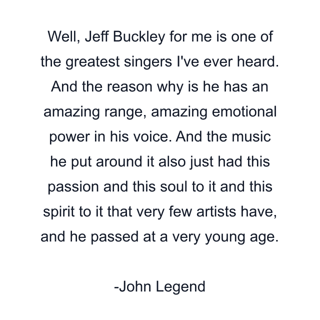 Well, Jeff Buckley for me is one of the greatest singers I've ever heard. And the reason why is he has an amazing range, amazing emotional power in his voice. And the music he put around it also just had this passion and this soul to it and this spirit to it that very few artists have, and he passed at a very young age.