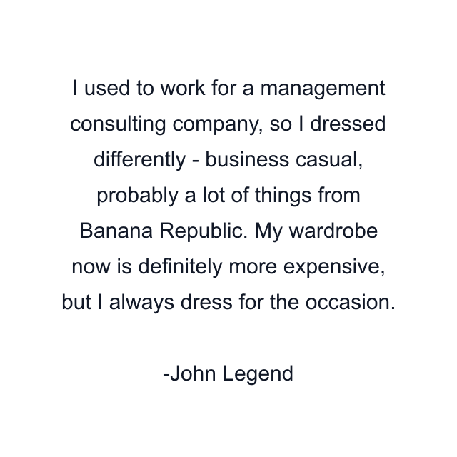 I used to work for a management consulting company, so I dressed differently - business casual, probably a lot of things from Banana Republic. My wardrobe now is definitely more expensive, but I always dress for the occasion.