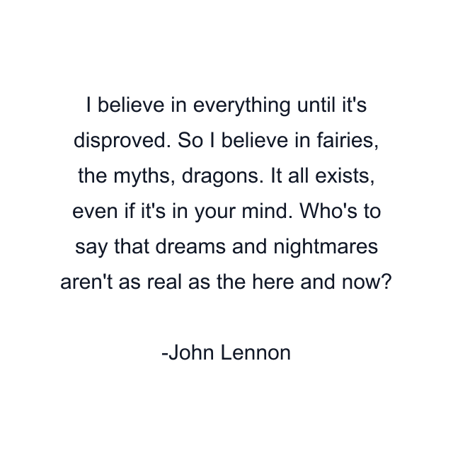 I believe in everything until it's disproved. So I believe in fairies, the myths, dragons. It all exists, even if it's in your mind. Who's to say that dreams and nightmares aren't as real as the here and now?