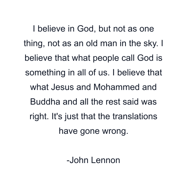 I believe in God, but not as one thing, not as an old man in the sky. I believe that what people call God is something in all of us. I believe that what Jesus and Mohammed and Buddha and all the rest said was right. It's just that the translations have gone wrong.