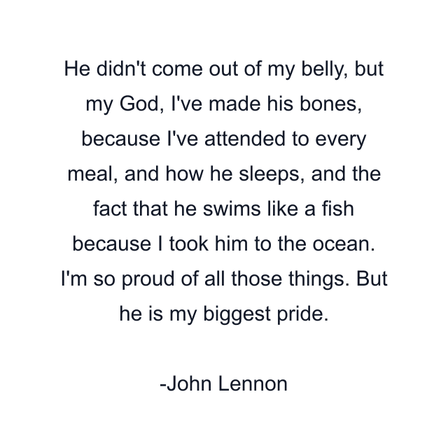 He didn't come out of my belly, but my God, I've made his bones, because I've attended to every meal, and how he sleeps, and the fact that he swims like a fish because I took him to the ocean. I'm so proud of all those things. But he is my biggest pride.