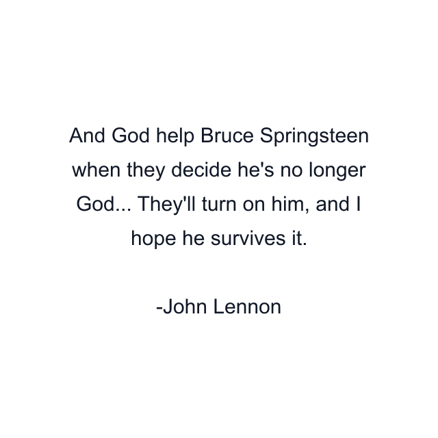 And God help Bruce Springsteen when they decide he's no longer God... They'll turn on him, and I hope he survives it.