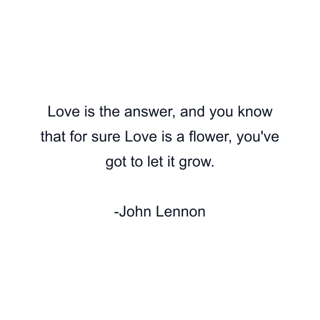 Love is the answer, and you know that for sure Love is a flower, you've got to let it grow.