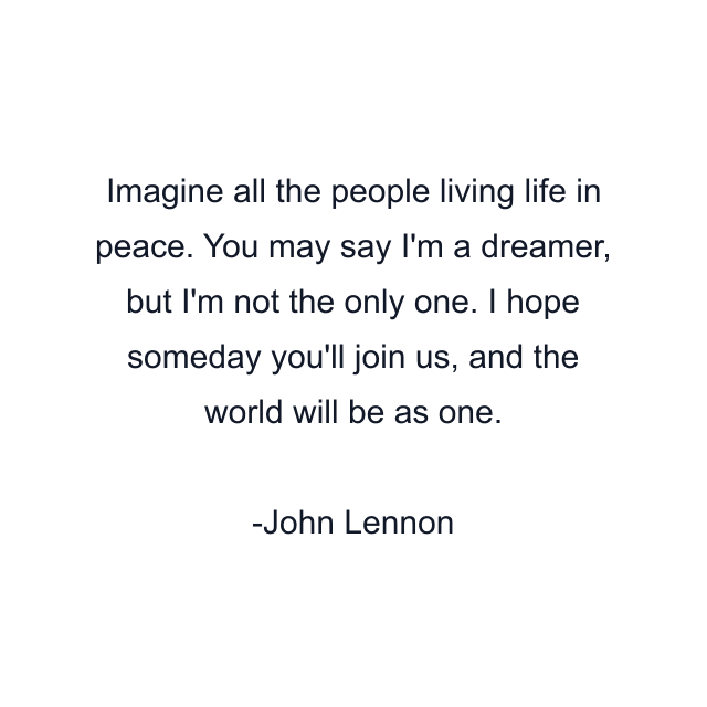 Imagine all the people living life in peace. You may say I'm a dreamer, but I'm not the only one. I hope someday you'll join us, and the world will be as one.