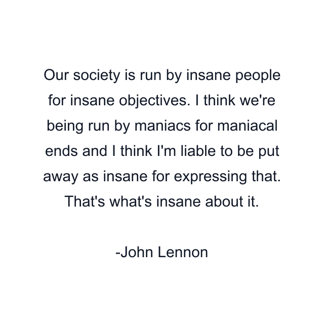 Our society is run by insane people for insane objectives. I think we're being run by maniacs for maniacal ends and I think I'm liable to be put away as insane for expressing that. That's what's insane about it.